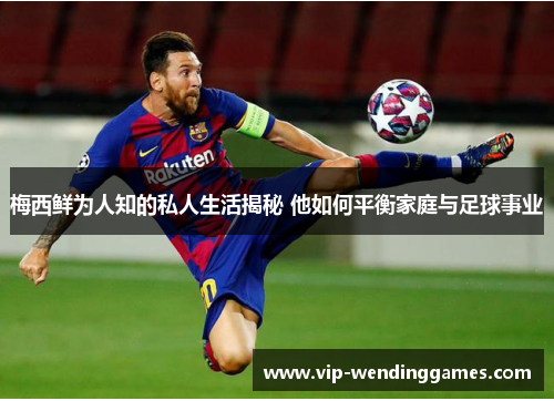 梅西鲜为人知的私人生活揭秘 他如何平衡家庭与足球事业 梅西鲜为人知的私人生活揭秘 他如何平衡家庭与足球事业